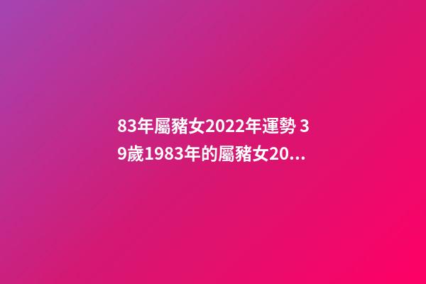 83年屬豬女2022年運勢 39歲1983年的屬豬女2022年運勢 83年屬豬女2022年運勢如何